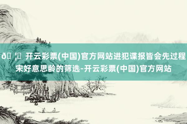 🦄开云彩票(中国)官方网站进犯谍报皆会先过程宋好意思龄的筛选-开云彩票(中国)官方网站