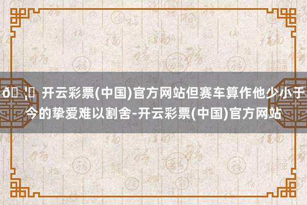 🦄开云彩票(中国)官方网站但赛车算作他少小于今的挚爱难以割舍-开云彩票(中国)官方网站