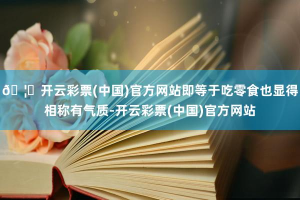 🦄开云彩票(中国)官方网站即等于吃零食也显得相称有气质-开云彩票(中国)官方网站