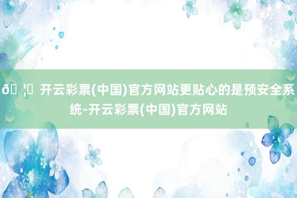 🦄开云彩票(中国)官方网站更贴心的是预安全系统-开云彩票(中国)官方网站
