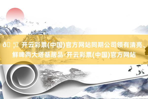 🦄开云彩票(中国)官方网站同期公司领有清亮、鲜啤两大塔基居品-开云彩票(中国)官方网站