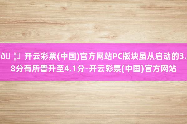 🦄开云彩票(中国)官方网站PC版块虽从启动的3.8分有所晋升至4.1分-开云彩票(中国)官方网站