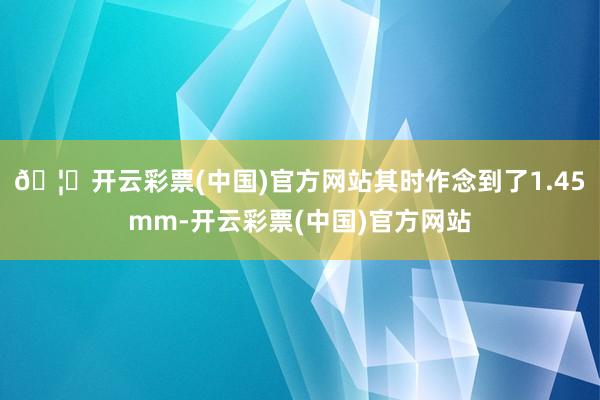 🦄开云彩票(中国)官方网站其时作念到了1.45mm-开云彩票(中国)官方网站