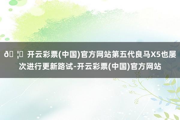 🦄开云彩票(中国)官方网站第五代良马X5也屡次进行更新路试-开云彩票(中国)官方网站