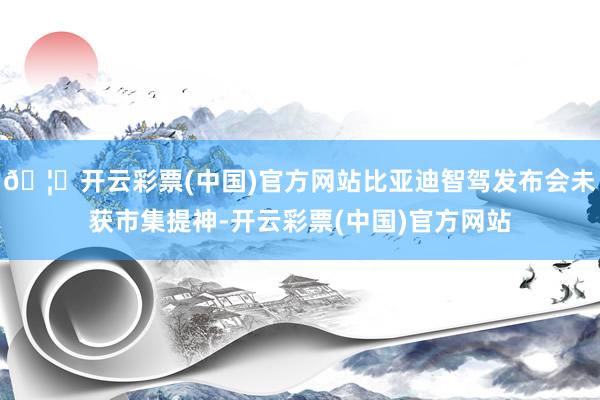 🦄开云彩票(中国)官方网站比亚迪智驾发布会未获市集提神-开云彩票(中国)官方网站
