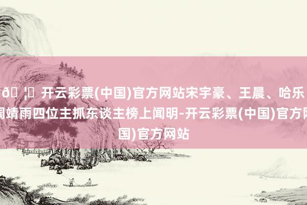 🦄开云彩票(中国)官方网站宋宇豪、王晨、哈乐、周靖雨四位主抓东谈主榜上闻明-开云彩票(中国)官方网站