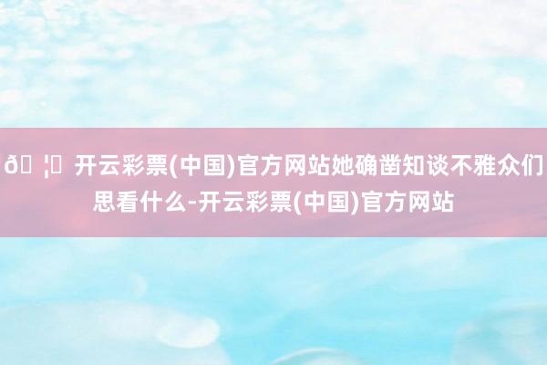 🦄开云彩票(中国)官方网站她确凿知谈不雅众们思看什么-开云彩票(中国)官方网站