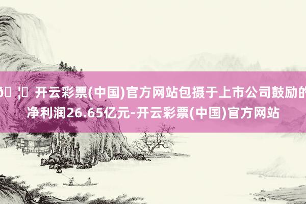 🦄开云彩票(中国)官方网站包摄于上市公司鼓励的净利润26.65亿元-开云彩票(中国)官方网站