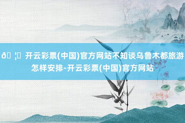 🦄开云彩票(中国)官方网站不知谈乌鲁木都旅游怎样安排-开云彩票(中国)官方网站