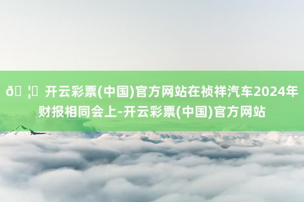 🦄开云彩票(中国)官方网站在祯祥汽车2024年财报相同会上-开云彩票(中国)官方网站