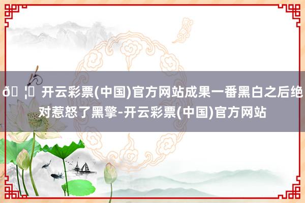 🦄开云彩票(中国)官方网站成果一番黑白之后绝对惹怒了黑擎-开云彩票(中国)官方网站