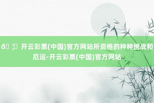 🦄开云彩票(中国)官方网站所资格的种种挑战和厄运-开云彩票(中国)官方网站