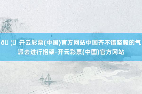 🦄开云彩票(中国)官方网站中国齐不错坚毅的气派去进行招架-开云彩票(中国)官方网站