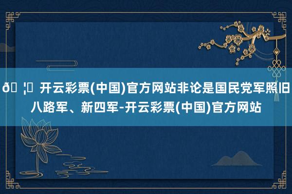 🦄开云彩票(中国)官方网站非论是国民党军照旧八路军、新四军-开云彩票(中国)官方网站