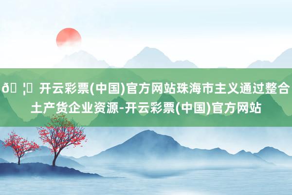 🦄开云彩票(中国)官方网站珠海市主义通过整合土产货企业资源-开云彩票(中国)官方网站