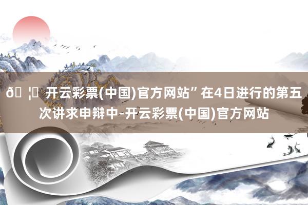 🦄开云彩票(中国)官方网站”在4日进行的第五次讲求申辩中-开云彩票(中国)官方网站