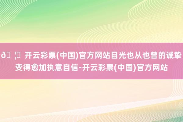 🦄开云彩票(中国)官方网站目光也从也曾的诚挚变得愈加执意自信-开云彩票(中国)官方网站