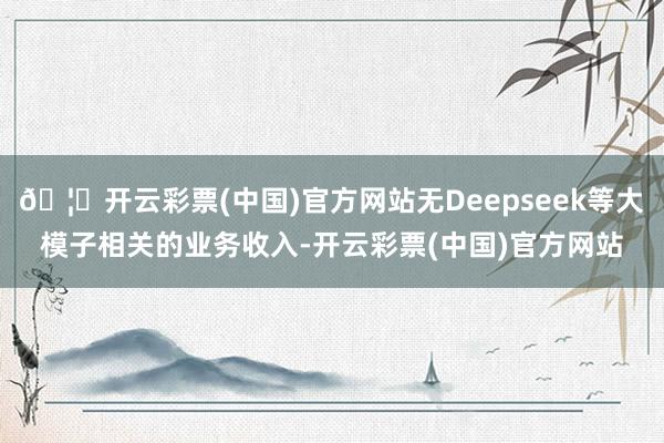 🦄开云彩票(中国)官方网站无Deepseek等大模子相关的业务收入-开云彩票(中国)官方网站