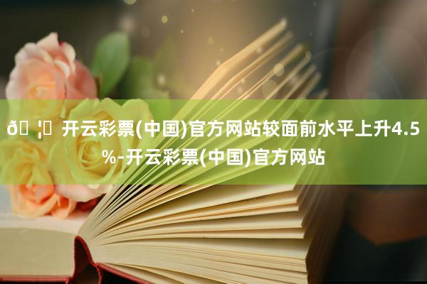 🦄开云彩票(中国)官方网站较面前水平上升4.5%-开云彩票(中国)官方网站