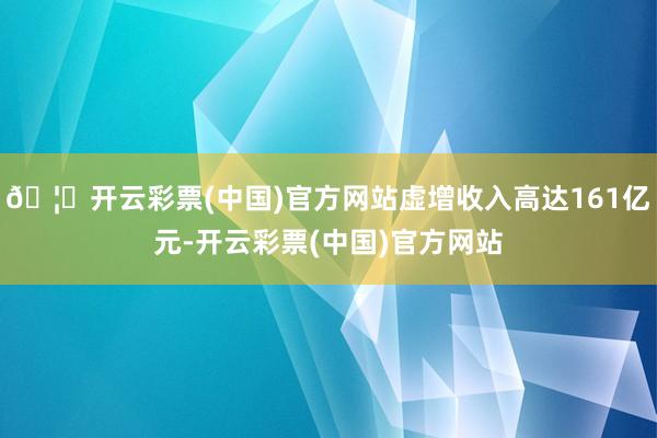 🦄开云彩票(中国)官方网站虚增收入高达161亿元-开云彩票(中国)官方网站