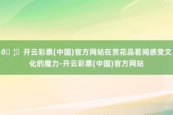 🦄开云彩票(中国)官方网站在赏花品茗间感受文化的魔力-开云彩票(中国)官方网站