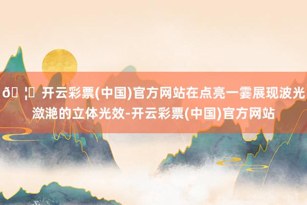 🦄开云彩票(中国)官方网站在点亮一霎展现波光潋滟的立体光效-开云彩票(中国)官方网站
