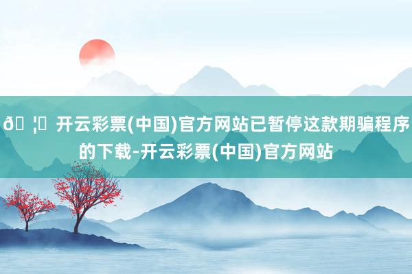 🦄开云彩票(中国)官方网站已暂停这款期骗程序的下载-开云彩票(中国)官方网站