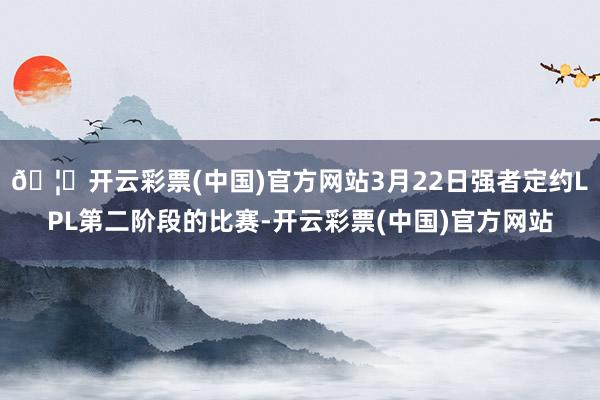 🦄开云彩票(中国)官方网站3月22日强者定约LPL第二阶段的比赛-开云彩票(中国)官方网站