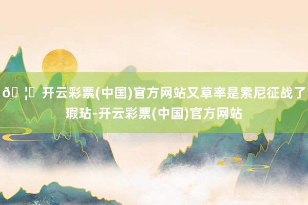 🦄开云彩票(中国)官方网站又草率是索尼征战了瑕玷-开云彩票(中国)官方网站