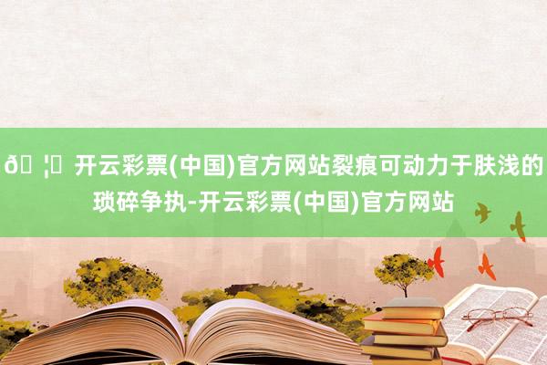🦄开云彩票(中国)官方网站裂痕可动力于肤浅的琐碎争执-开云彩票(中国)官方网站