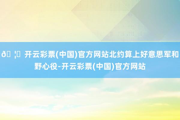 🦄开云彩票(中国)官方网站北约算上好意思军和野心役-开云彩票(中国)官方网站