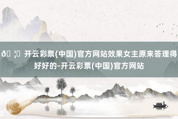 🦄开云彩票(中国)官方网站效果女主原来答理得好好的-开云彩票(中国)官方网站