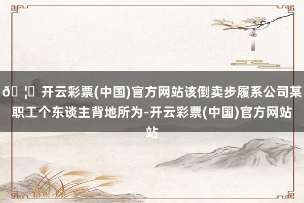 🦄开云彩票(中国)官方网站该倒卖步履系公司某职工个东谈主背地所为-开云彩票(中国)官方网站
