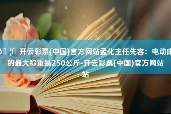 🦄开云彩票(中国)官方网站孟化主任先容：电动床的最大称重是250公斤-开云彩票(中国)官方网站