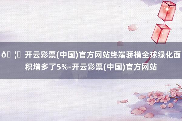 🦄开云彩票(中国)官方网站终端骄横全球绿化面积增多了5%-开云彩票(中国)官方网站
