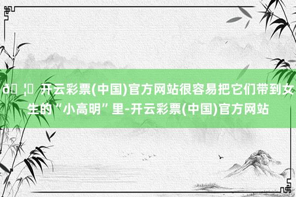 🦄开云彩票(中国)官方网站很容易把它们带到女生的“小高明”里-开云彩票(中国)官方网站