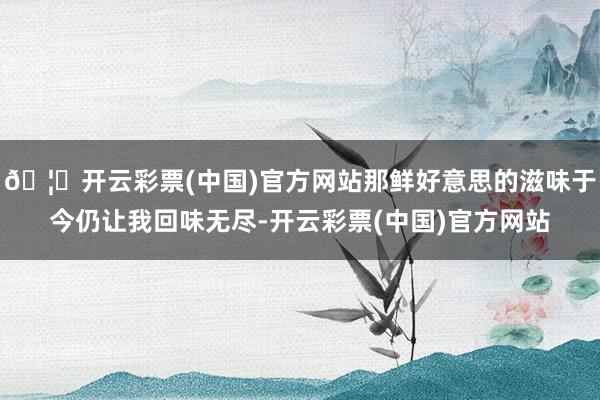 🦄开云彩票(中国)官方网站那鲜好意思的滋味于今仍让我回味无尽-开云彩票(中国)官方网站