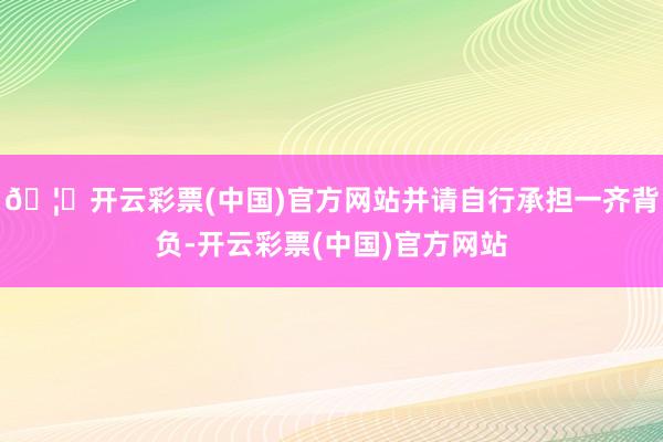 🦄开云彩票(中国)官方网站并请自行承担一齐背负-开云彩票(中国)官方网站