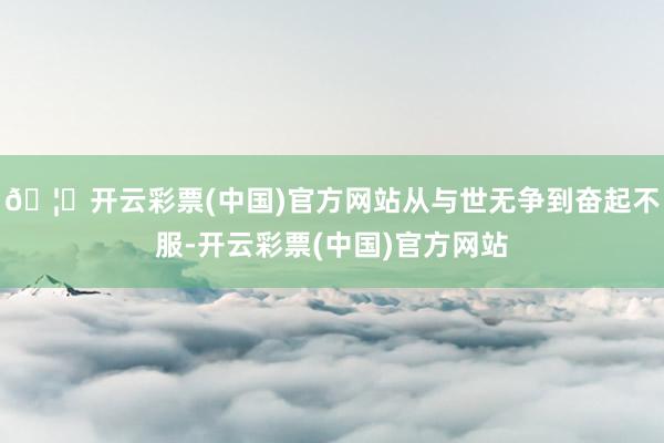 🦄开云彩票(中国)官方网站从与世无争到奋起不服-开云彩票(中国)官方网站
