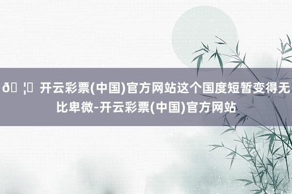 🦄开云彩票(中国)官方网站这个国度短暂变得无比卑微-开云彩票(中国)官方网站