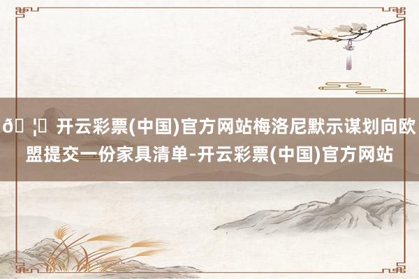 🦄开云彩票(中国)官方网站梅洛尼默示谋划向欧盟提交一份家具清单-开云彩票(中国)官方网站
