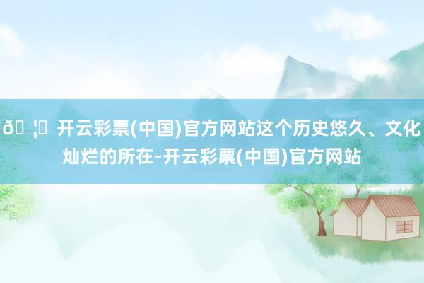 🦄开云彩票(中国)官方网站这个历史悠久、文化灿烂的所在-开云彩票(中国)官方网站