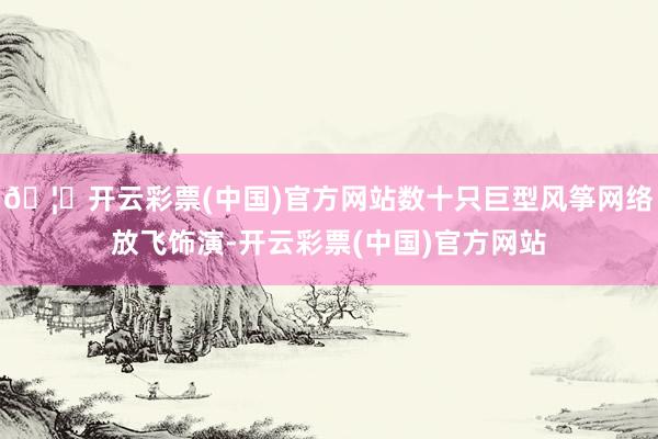 🦄开云彩票(中国)官方网站数十只巨型风筝网络放飞饰演-开云彩票(中国)官方网站