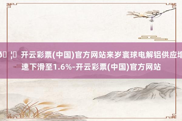 🦄开云彩票(中国)官方网站来岁寰球电解铝供应增速下滑至1.6%-开云彩票(中国)官方网站