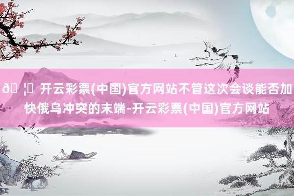 🦄开云彩票(中国)官方网站不管这次会谈能否加快俄乌冲突的末端-开云彩票(中国)官方网站