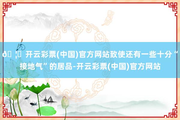 🦄开云彩票(中国)官方网站致使还有一些十分“接地气”的居品-开云彩票(中国)官方网站