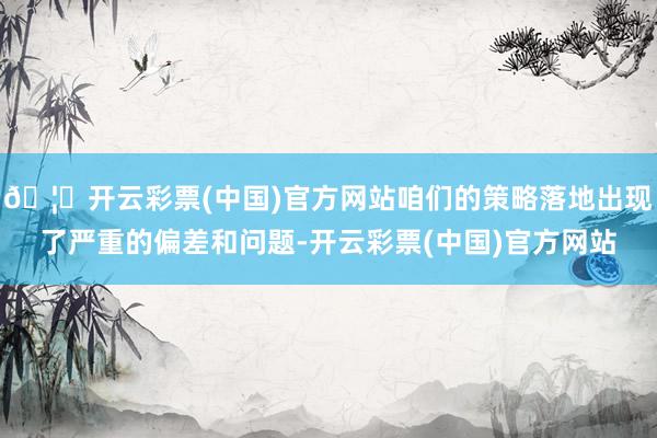 🦄开云彩票(中国)官方网站咱们的策略落地出现了严重的偏差和问题-开云彩票(中国)官方网站