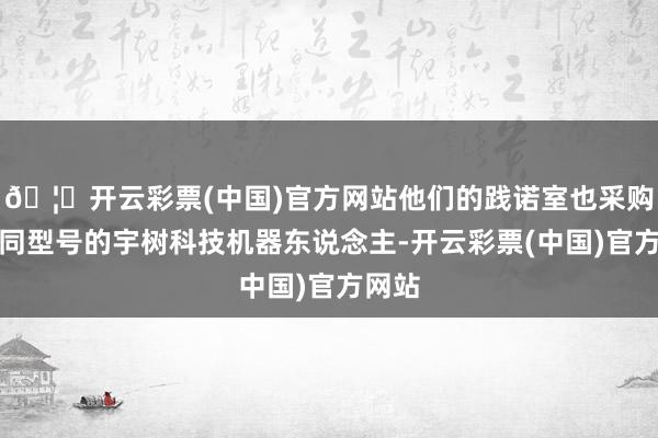 🦄开云彩票(中国)官方网站他们的践诺室也采购了不同型号的宇树科技机器东说念主-开云彩票(中国)官方网站