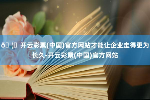 🦄开云彩票(中国)官方网站才能让企业走得更为长久-开云彩票(中国)官方网站