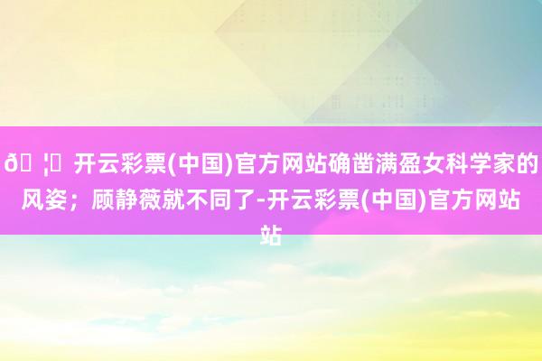 🦄开云彩票(中国)官方网站确凿满盈女科学家的风姿；顾静薇就不同了-开云彩票(中国)官方网站